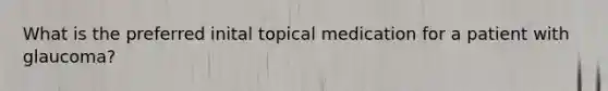 What is the preferred inital topical medication for a patient with glaucoma?