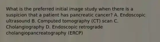 What is the preferred initial image study when there is a suspicion that a patient has pancreatic cancer? A. Endoscopic ultrasound B. Computed tomography (CT) scan C. Cholangiography D. Endoscopic retrograde cholangiopancreatography (ERCP)