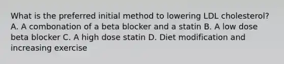 What is the preferred initial method to lowering LDL cholesterol? A. A combonation of a beta blocker and a statin B. A low dose beta blocker C. A high dose statin D. Diet modification and increasing exercise