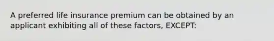 A preferred life insurance premium can be obtained by an applicant exhibiting all of these factors, EXCEPT: