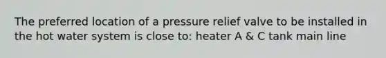 The preferred location of a pressure relief valve to be installed in the hot water system is close to: heater A & C tank main line