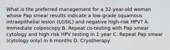 What is the preferred management for a 32-year-old woman whose Pap smear results indicate a low-grade squamous intraepithelial lesion (LGSIL) and negative high-risk HPV? A. Immediate colposcopy B. Repeat co-testing with Pap smear cytology and high-risk HPV testing in 1 year C. Repeat Pap smear (cytology only) in 6 months D. Cryotherapy