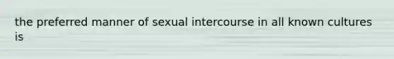 the preferred manner of sexual intercourse in all known cultures is