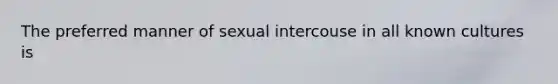 The preferred manner of sexual intercouse in all known cultures is