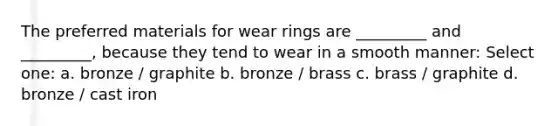 The preferred materials for wear rings are _________ and _________, because they tend to wear in a smooth manner: Select one: a. bronze / graphite b. bronze / brass c. brass / graphite d. bronze / cast iron