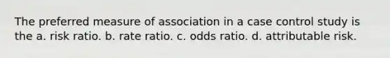 The preferred measure of association in a case control study is the a. risk ratio. b. rate ratio. c. odds ratio. d. attributable risk.