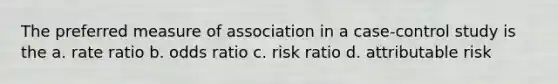 The preferred measure of association in a case-control study is the a. rate ratio b. odds ratio c. risk ratio d. attributable risk