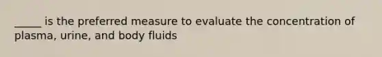 _____ is the preferred measure to evaluate the concentration of plasma, urine, and body fluids