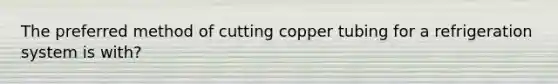 The preferred method of cutting copper tubing for a refrigeration system is with?