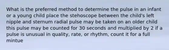 What is the preferred method to determine the pulse in an infant or a young child place the stehoscope between the child's left nipple and sternum radial pulse may be taken on an older child this pulse may be counted for 30 seconds and multiplied by 2 if a pulse is unusual in quality, rate, or rhythm, count it for a full mintue