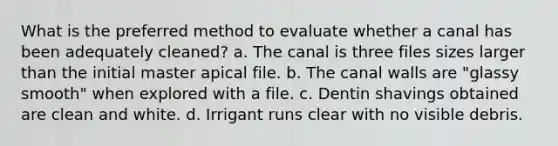 What is the preferred method to evaluate whether a canal has been adequately cleaned? a. The canal is three files sizes larger than the initial master apical file. b. The canal walls are "glassy smooth" when explored with a file. c. Dentin shavings obtained are clean and white. d. Irrigant runs clear with no visible debris.