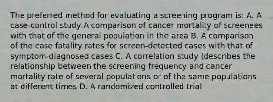 The preferred method for evaluating a screening program is: A. A case-control study A comparison of cancer mortality of screenees with that of the general population in the area B. A comparison of the case fatality rates for screen-detected cases with that of symptom-diagnosed cases C. A correlation study (describes the relationship between the screening frequency and cancer mortality rate of several populations or of the same populations at different times D. A randomized controlled trial