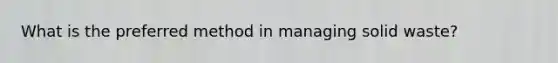 What is the preferred method in managing solid waste?
