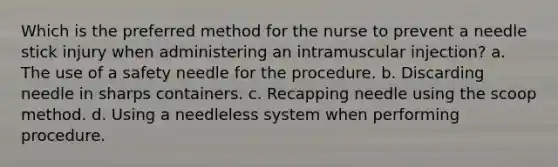 Which is the preferred method for the nurse to prevent a needle stick injury when administering an intramuscular injection? a. The use of a safety needle for the procedure. b. Discarding needle in sharps containers. c. Recapping needle using the scoop method. d. Using a needleless system when performing procedure.