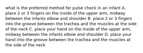 what is the preferred method for pulse check in an infant A. place 2 or 3 fingers on the inside of the upper arm, midway between the infants elbow and shoulder B. place 2 or 3 fingers into the groove between the trachea and the muscles at the side of the neck C. place your hand on the inside of the upper arm, midway between the infants elbow and shoulder D. place your hand into the groove between the trachea and the muscles at the side of the neck