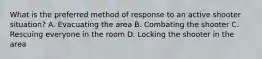 What is the preferred method of response to an active shooter situation? A. Evacuating the area B. Combating the shooter C. Rescuing everyone in the room D. Locking the shooter in the area