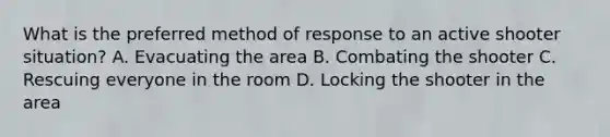 What is the preferred method of response to an active shooter situation? A. Evacuating the area B. Combating the shooter C. Rescuing everyone in the room D. Locking the shooter in the area