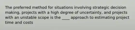 The preferred method for situations involving strategic decision making, projects with a high degree of uncertainty, and projects with an unstable scope is the ____ approach to estimating project time and costs