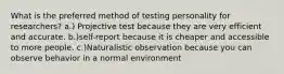 What is the preferred method of testing personality for researchers? a.) Projective test because they are very efficient and accurate. b.)self-report because it is cheaper and accessible to more people. c.)Naturalistic observation because you can observe behavior in a normal environment