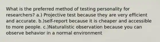 What is the preferred method of testing personality for researchers? a.) Projective test because they are very efficient and accurate. b.)self-report because it is cheaper and accessible to more people. c.)Naturalistic observation because you can observe behavior in a normal environment