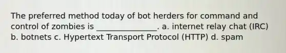 The preferred method today of bot herders for command and control of zombies is _______________. a. internet relay chat (IRC) b. botnets c. Hypertext Transport Protocol (HTTP) d. spam