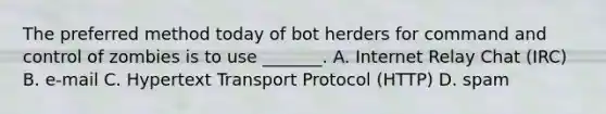 The preferred method today of bot herders for command and control of zombies is to use _______. A. Internet Relay Chat (IRC) B. e-mail C. Hypertext Transport Protocol (HTTP) D. spam