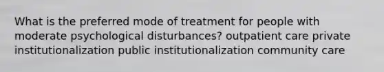 What is the preferred mode of treatment for people with moderate psychological disturbances? outpatient care private institutionalization public institutionalization community care