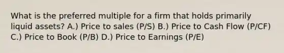 What is the preferred multiple for a firm that holds primarily liquid assets? A.) Price to sales (P/S) B.) Price to Cash Flow (P/CF) C.) Price to Book (P/B) D.) Price to Earnings (P/E)