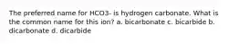 The preferred name for HCO3- is hydrogen carbonate. What is the common name for this ion? a. bicarbonate c. bicarbide b. dicarbonate d. dicarbide