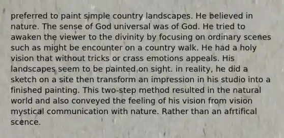 preferred to paint simple country landscapes. He believed in nature. The sense of God universal was of God. He tried to awaken the viewer to the divinity by focusing on ordinary scenes such as might be encounter on a country walk. He had a holy vision that without tricks or crass emotions appeals. His landscapes seem to be painted on sight. in reality, he did a sketch on a site then transform an impression in his studio into a finished painting. This two-step method resulted in the natural world and also conveyed the feeling of his vision from vision mystical communication with nature. Rather than an afrtifical scence.