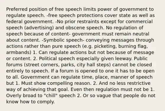 Preferred position of free speech limits power of government to regulate speech. -free speech protections cover state as well as federal government. -No prior restraints except for commercial speech (advertising) and obscene speech. No regulation of speech because of content- government must remain neutral about content. -Symbolic speech- conveying messages through actions rather than pure speech (e.g. picketing, burning flag, armbands) 1. Can regulate actions but not because of message or content. 2. Political speech especially given leeway. Public forums (street corners, parks, city hall steps) cannot be closed entirely to speech. If a forum is opened to one it has to be open to all. Government can regulate time, place, manner of speech but 1. Must show compelling reason. 2. And no less restrictive way of achieving that goal. Even then regulation must not be 1. Overly broad to "chill" speech 2. Or so vague that people do not know how to comply.