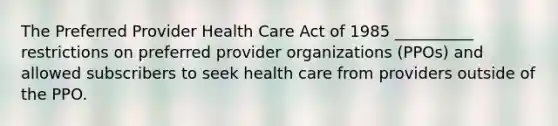 The Preferred Provider Health Care Act of 1985 __________ restrictions on preferred provider organizations (PPOs) and allowed subscribers to seek health care from providers outside of the PPO.