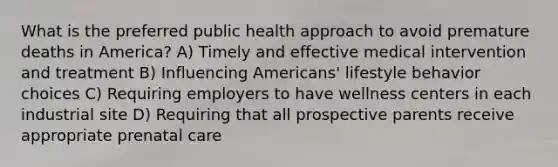 What is the preferred public health approach to avoid premature deaths in America? A) Timely and effective medical intervention and treatment B) Influencing Americans' lifestyle behavior choices C) Requiring employers to have wellness centers in each industrial site D) Requiring that all prospective parents receive appropriate prenatal care