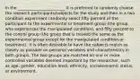 In the ________________________ it is preferred to randomly choose the research participants/subjects for the study and then in a two condition experiment randomly select fifty percent of the participant to the experimental or treatment group (the group who experiences the manipulated condition), and fifty percent to the control group (the group that is treated the same as the experimental group except for the manipulated condition or treatment). It is often desirable to have the subjects match as closely as possible on personal variables and characteristics in both groups. The two groups are matched on one or more controlled variables deemed important by the researcher, such as age, gender, education level, ethnicity, socioeconomic status, or environment.