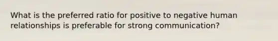 What is the preferred ratio for positive to negative human relationships is preferable for strong communication?