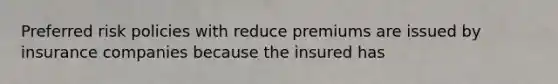 Preferred risk policies with reduce premiums are issued by insurance companies because the insured has