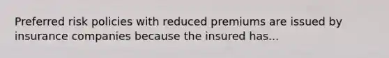 Preferred risk policies with reduced premiums are issued by insurance companies because the insured has...