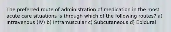 The preferred route of administration of medication in the most acute care situations is through which of the following routes? a) Intravenous (IV) b) Intramuscular c) Subcutaneous d) Epidural