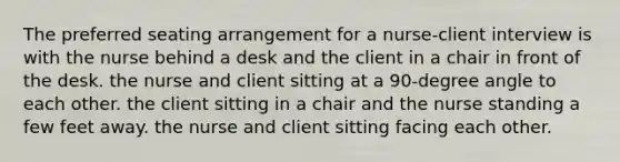 The preferred seating arrangement for a nurse-client interview is with the nurse behind a desk and the client in a chair in front of the desk. the nurse and client sitting at a 90-degree angle to each other. the client sitting in a chair and the nurse standing a few feet away. the nurse and client sitting facing each other.