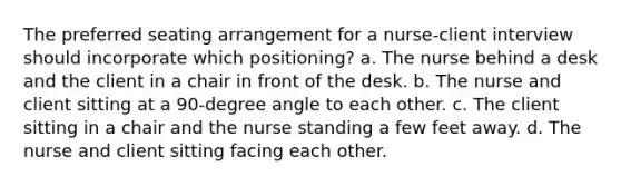 The preferred seating arrangement for a nurse-client interview should incorporate which positioning? a. The nurse behind a desk and the client in a chair in front of the desk. b. The nurse and client sitting at a 90-degree angle to each other. c. The client sitting in a chair and the nurse standing a few feet away. d. The nurse and client sitting facing each other.