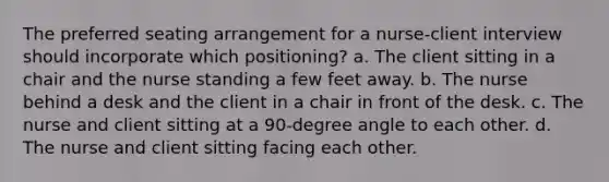 The preferred seating arrangement for a nurse-client interview should incorporate which positioning? a. The client sitting in a chair and the nurse standing a few feet away. b. The nurse behind a desk and the client in a chair in front of the desk. c. The nurse and client sitting at a 90-degree angle to each other. d. The nurse and client sitting facing each other.