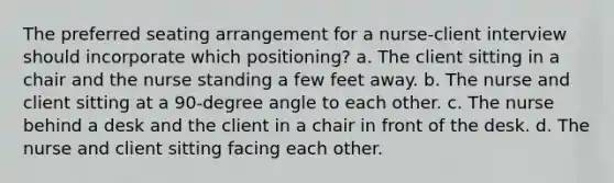 The preferred seating arrangement for a nurse-client interview should incorporate which positioning? a. The client sitting in a chair and the nurse standing a few feet away. b. The nurse and client sitting at a 90-degree angle to each other. c. The nurse behind a desk and the client in a chair in front of the desk. d. The nurse and client sitting facing each other.