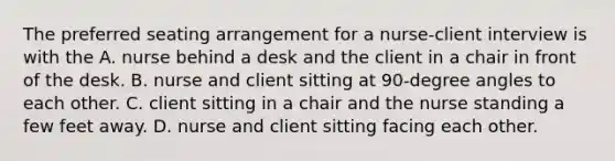 The preferred seating arrangement for a nurse-client interview is with the A. nurse behind a desk and the client in a chair in front of the desk. B. nurse and client sitting at 90-degree angles to each other. C. client sitting in a chair and the nurse standing a few feet away. D. nurse and client sitting facing each other.