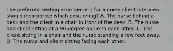 The preferred seating arrangement for a nurse-client interview should incorporate which positioning? A. The nurse behind a desk and the client in a chair in front of the desk. B. The nurse and client sitting at a 90-degree angle to each other. C. The client sitting in a chair and the nurse standing a few feet away. D. The nurse and client sitting facing each other.