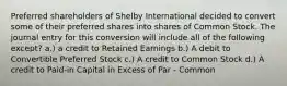 Preferred shareholders of Shelby International decided to convert some of their preferred shares into shares of Common Stock. The journal entry for this conversion will include all of the following except? a.) a credit to Retained Earnings b.) A debit to Convertible Preferred Stock c.) A credit to Common Stock d.) A credit to Paid-in Capital in Excess of Par - Common