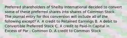 Preferred shareholders of Shelby International decided to convert some of these preferred shares into shares of Common Stock. The journal entry for this conversion will include all of the following except? A. A credit to Retained Earnings B. A debit to Convertible Preferred Stock C. A credit to Paid-in Capital in Excess of Par - Common D. A credit to Common Stock