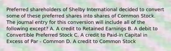 Preferred shareholders of Shelby International decided to convert some of these preferred shares into shares of Common Stock. The journal entry for this conversion will include all of the following except? A. A credit to Retained Earnings B. A debit to Convertible Preferred Stock C. A credit to Paid-in Capital in Excess of Par - Common D. A credit to Common Stock