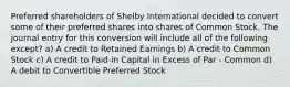 Preferred shareholders of Shelby International decided to convert some of their preferred shares into shares of Common Stock. The journal entry for this conversion will include all of the following except? a) A credit to Retained Earnings b) A credit to Common Stock c) A credit to Paid-in Capital in Excess of Par - Common d) A debit to Convertible Preferred Stock