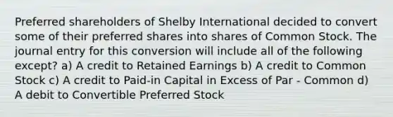 Preferred shareholders of Shelby International decided to convert some of their preferred shares into shares of Common Stock. The journal entry for this conversion will include all of the following except? a) A credit to Retained Earnings b) A credit to Common Stock c) A credit to Paid-in Capital in Excess of Par - Common d) A debit to Convertible Preferred Stock