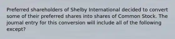 Preferred shareholders of Shelby International decided to convert some of their preferred shares into shares of Common Stock. The journal entry for this conversion will include all of the following except?